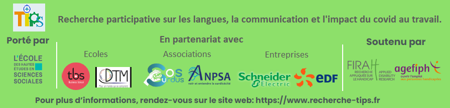 Bandeau présentant l'ensemble des acteurs du projet. Tips, recherche participative sur les langues, la communication et l'impact du covid au travail. Porté par EHESS, en partenariat avec : - écoles : TBS, DTIM - associations : Sos Surdus, ANPSA -entreprises : Schneider-Electric, Edf Soutenu par la Firah et l'Agefiph